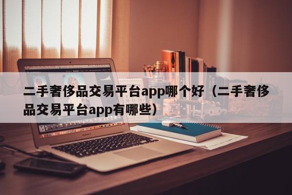 二手奢侈品交易平台app哪个好（二手奢侈品交易平台app有哪些）,二手奢侈品交易平台app哪个好,信息,文章,账号,第1张