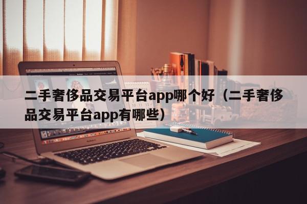 二手奢侈品交易平台app哪个好（二手奢侈品交易平台app有哪些）