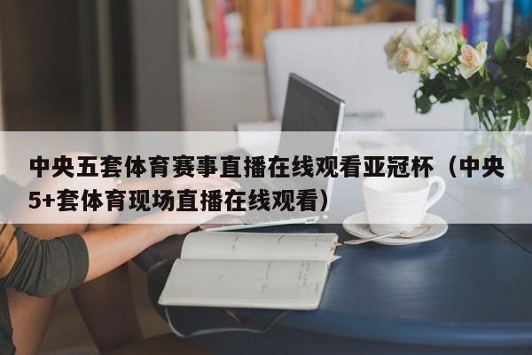 中央五套体育赛事直播在线观看亚冠杯（中央5+套体育现场直播在线观看）,中央五套体育赛事直播在线观看亚冠杯,信息,视频,百度,第1张