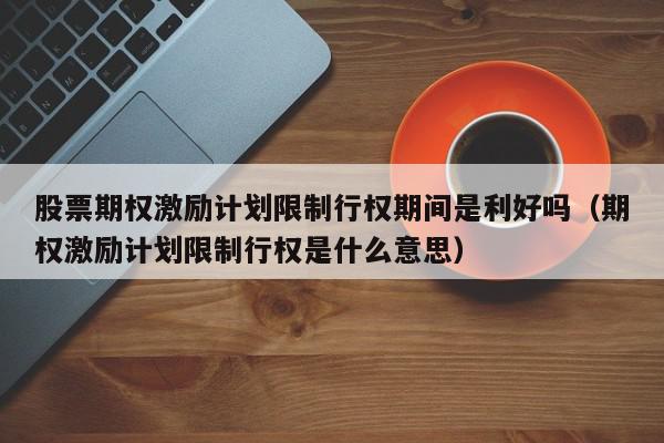 股票期权激励计划限制行权期间是利好吗（期权激励计划限制行权是什么意思）,股票期权激励计划限制行权期间是利好吗,信息,文章,投资,第1张