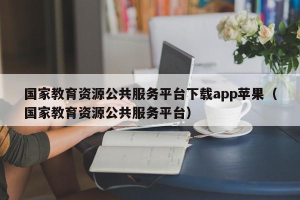 国家教育资源公共服务平台下载app苹果（国家教育资源公共服务平台）,国家教育资源公共服务平台下载app苹果,信息,账号,百度,第1张