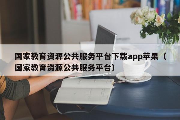 国家教育资源公共服务平台下载app苹果（国家教育资源公共服务平台）