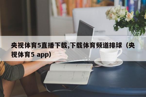 央视体育5直播下载,下载体育频道排球（央视体育5 app）