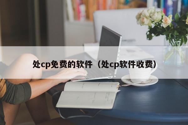 处cp免费的软件（处cp软件收费）