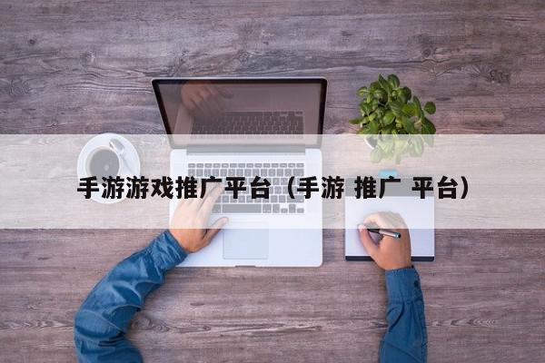 手游游戏推广平台（手游 推广 平台）,手游游戏推广平台,信息,视频,微信,第1张
