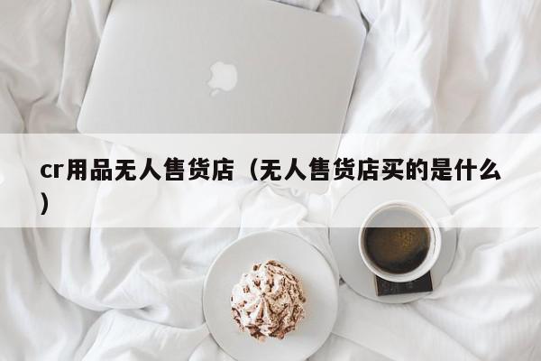 cr用品无人售货店（无人售货店买的是什么）,cr用品无人售货店,信息,文章,赚钱,第1张
