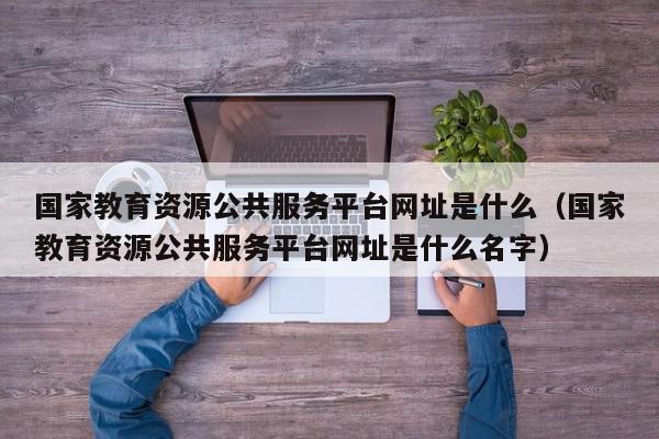 国家教育资源公共服务平台网址是什么（国家教育资源公共服务平台网址是什么名字）,国家教育资源公共服务平台网址是什么,信息,文章,视频,第1张