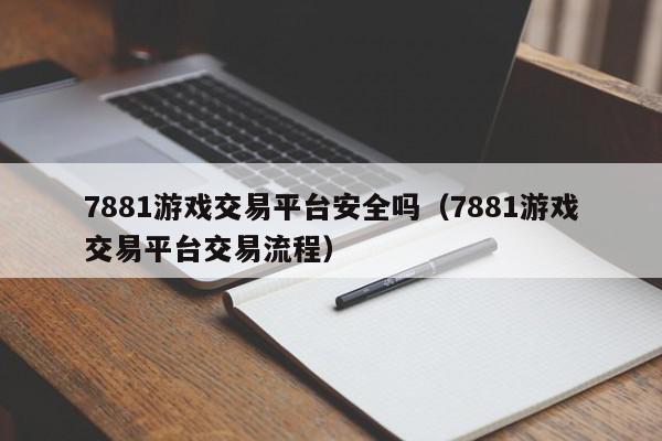 7881游戏交易平台安全吗（7881游戏交易平台交易流程）