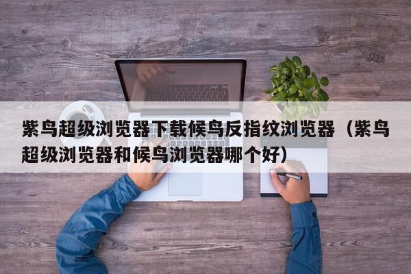 紫鸟超级浏览器下载候鸟反指纹浏览器（紫鸟超级浏览器和候鸟浏览器哪个好）,紫鸟超级浏览器下载候鸟反指纹浏览器,信息,文章,账号,第1张