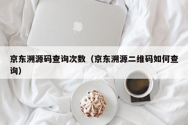 京东溯源码查询次数（京东溯源二维码如何查询）,京东溯源码查询次数,信息,文章,源码,第1张