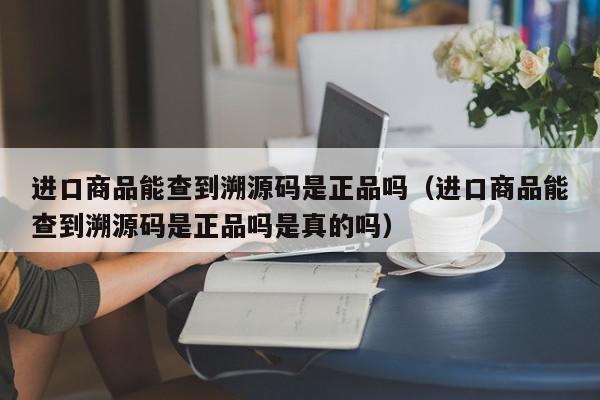进口商品能查到溯源码是正品吗（进口商品能查到溯源码是正品吗是真的吗）,进口商品能查到溯源码是正品吗,信息,源码,进口商品防伪溯源码,第1张