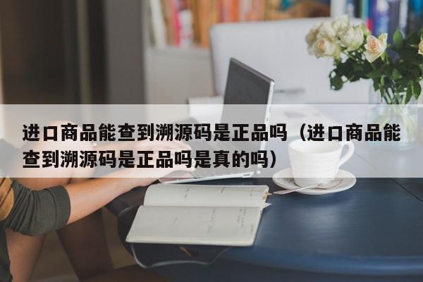 进口商品能查到溯源码是正品吗（进口商品能查到溯源码是正品吗是真的吗）