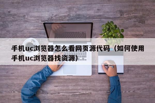 手机uc浏览器怎么看网页源代码（如何使用手机uc浏览器找资源）