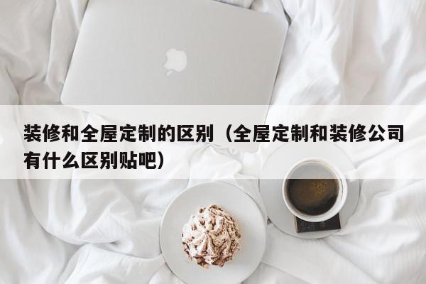 装修和全屋定制的区别（全屋定制和装修公司有什么区别贴吧）,装修和全屋定制的区别,信息,文章,时尚,第1张