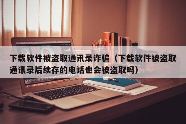 下载软件被盗取通讯录诈骗（下载软件被盗取通讯录后续存的电话也会被盗取吗）