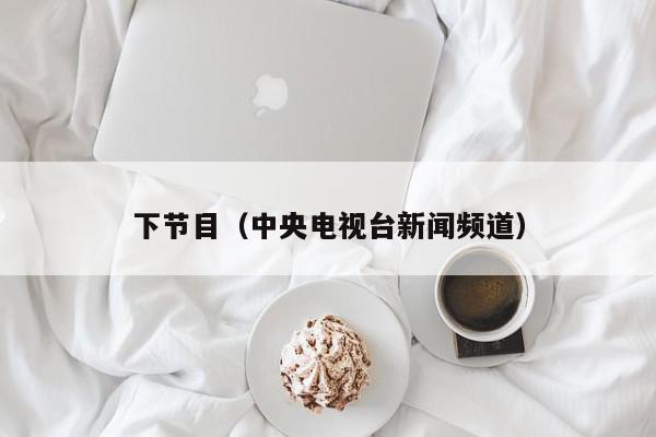 下节目（中央电视台新闻频道）,下节目,信息,视频,APP,第1张