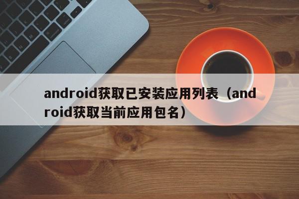 android获取已安装应用列表（android获取当前应用包名）