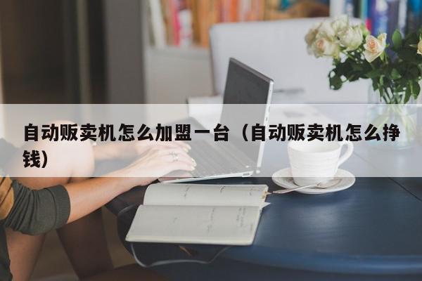 自动贩卖机怎么加盟一台（自动贩卖机怎么挣钱）