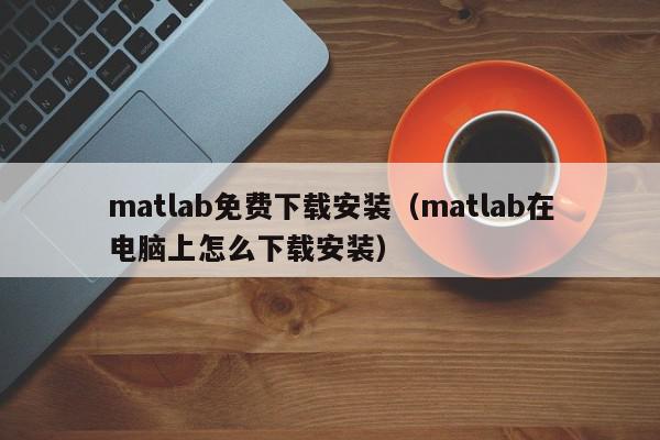 matlab免费下载安装（matlab在电脑上怎么下载安装）