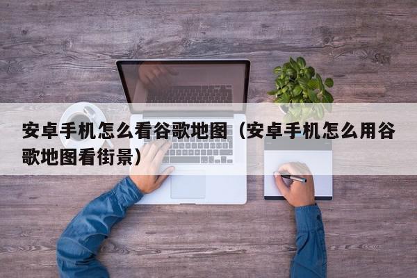 安卓手机怎么看谷歌地图（安卓手机怎么用谷歌地图看街景）,安卓手机怎么看谷歌地图,信息,百度,安卓,第1张