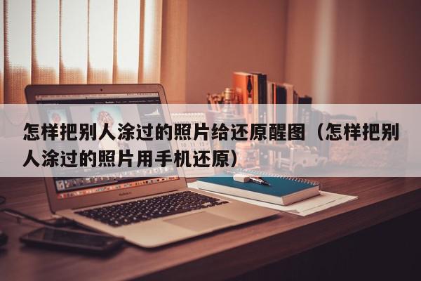 怎样把别人涂过的照片给还原醒图（怎样把别人涂过的照片用手机还原）,怎样把别人涂过的照片给还原醒图,信息,视频,微信,第1张