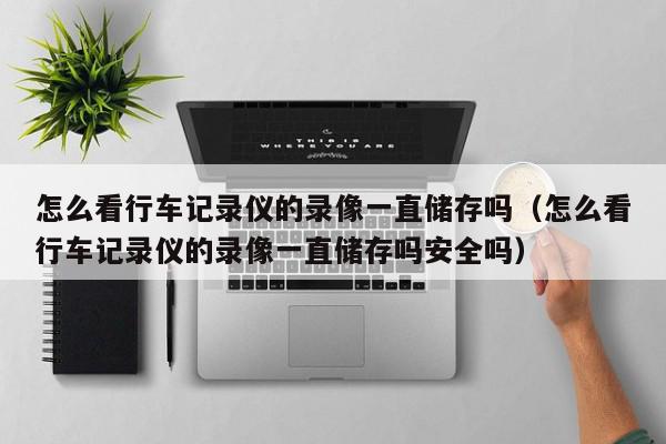 怎么看行车记录仪的录像一直储存吗（怎么看行车记录仪的录像一直储存吗安全吗）,怎么看行车记录仪的录像一直储存吗,信息,文章,视频,第1张