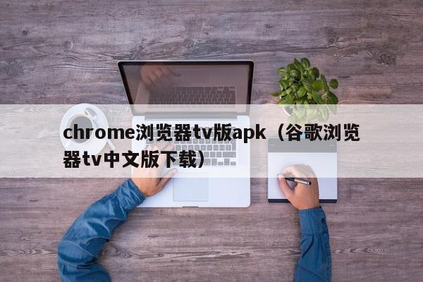 chrome浏览器tv版apk（谷歌浏览器tv中文版下载）