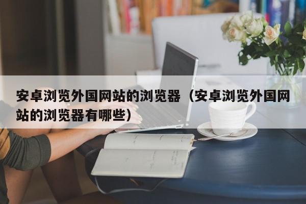 安卓浏览外国网站的浏览器（安卓浏览外国网站的浏览器有哪些）