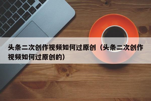 头条二次创作视频如何过原创（头条二次创作视频如何过原创的）,头条二次创作视频如何过原创,信息,文章,视频,第1张