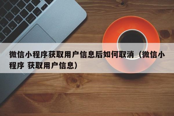 微信小程序获取用户信息后如何取消（微信小程序 获取用户信息）