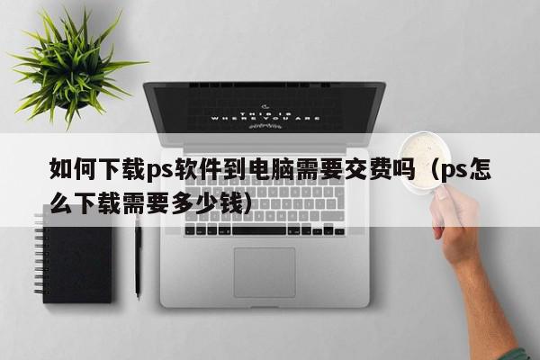 如何下载ps软件到电脑需要交费吗（ps怎么下载需要多少钱）,如何下载ps软件到电脑需要交费吗,信息,视频,百度,第1张
