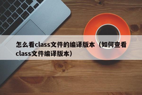 怎么看class文件的编译版本（如何查看class文件编译版本）