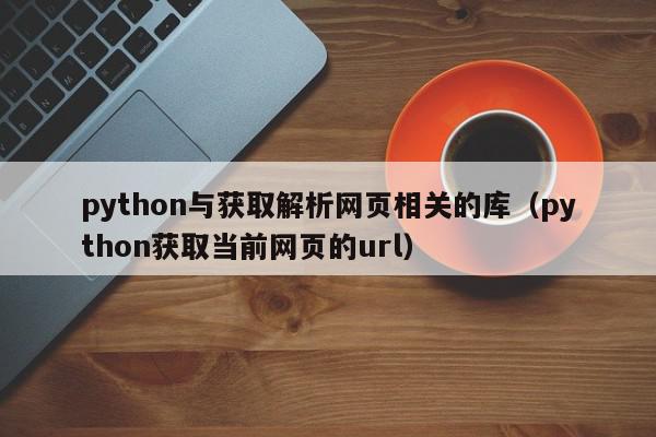 python与获取解析网页相关的库（python获取当前网页的url）