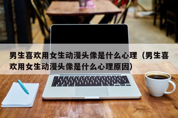 男生喜欢用女生动漫头像是什么心理（男生喜欢用女生动漫头像是什么心理原因）,男生喜欢用女生动漫头像是什么心理,信息,QQ,动漫,第1张