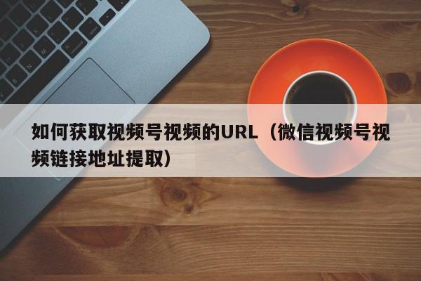 如何获取视频号视频的URL（微信视频号视频链接地址提取）,如何获取视频号视频的URL,信息,文章,视频,第1张