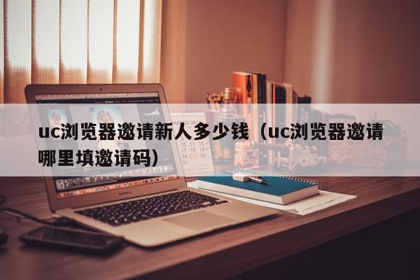 uc浏览器邀请新人多少钱（uc浏览器邀请哪里填邀请码）