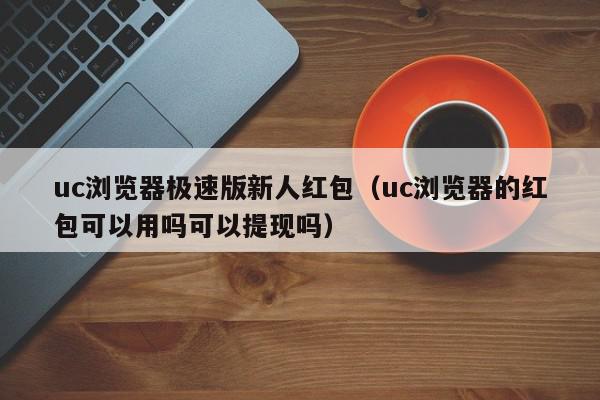 uc浏览器极速版新人红包（uc浏览器的红包可以用吗可以提现吗）