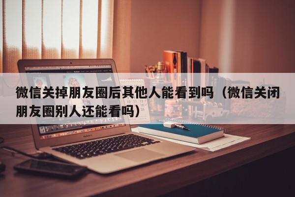 微信关掉朋友圈后其他人能看到吗（微信关闭朋友圈别人还能看吗）