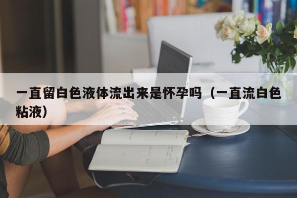 一直留白色液体流出来是怀孕吗（一直流白色粘液）,一直留白色液体流出来是怀孕吗,信息,第1张