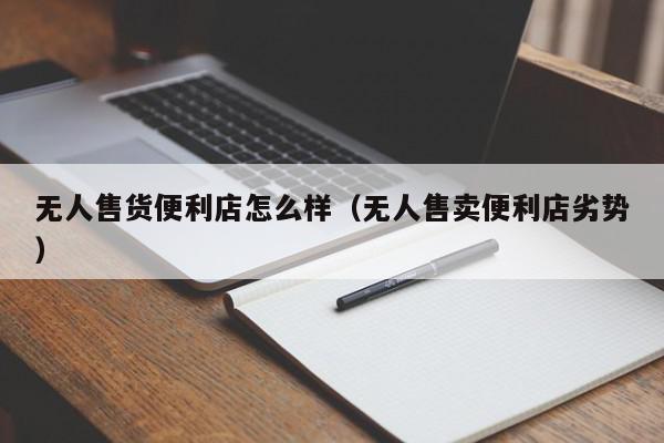 无人售货便利店怎么样（无人售卖便利店劣势）,无人售货便利店怎么样,信息,文章,微信,第1张
