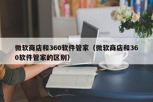 微软商店和360软件管家（微软商店和360软件管家的区别）,微软商店和360软件管家,信息,文章,软件下载,第1张