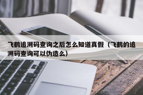 飞鹤追溯码查询之后怎么知道真假（飞鹤的追溯码查询可以伪造么）,飞鹤追溯码查询之后怎么知道真假,信息,文章,微信,第1张