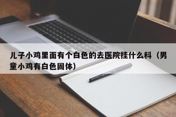 儿子小鸡里面有个白色的去医院挂什么科（男童小鸡有白色固体）