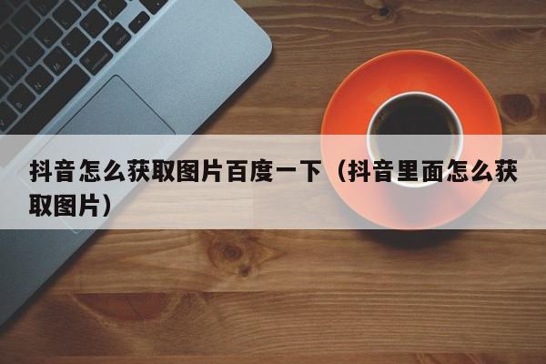 抖音怎么获取图片百度一下（抖音里面怎么获取图片）,抖音怎么获取图片百度一下,信息,文章,视频,第1张