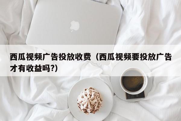 西瓜视频广告投放收费（西瓜视频要投放广告才有收益吗?）,西瓜视频广告投放收费,信息,文章,视频,第1张