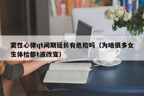窦性心律qt间期延长有危险吗（为啥很多女生体检都t波改变）,窦性心律qt间期延长有危险吗,信息,文章,心电图QT间期延长,第1张