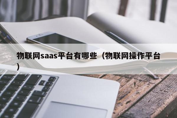 物联网saas平台有哪些（物联网操作平台）,物联网saas平台有哪些,信息,文章,百度,第1张