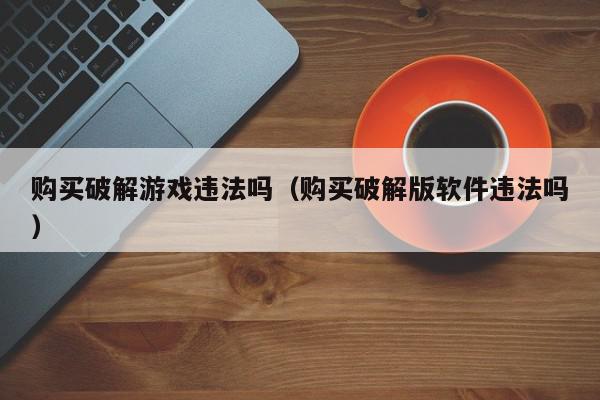 购买破解游戏违法吗（购买破解版软件违法吗）,购买破解游戏违法吗,信息,91,不论是否发表,第1张