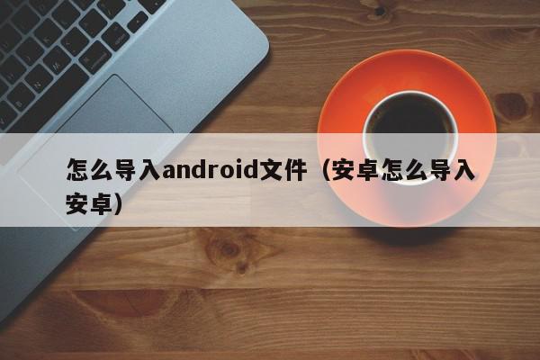 怎么导入android文件（安卓怎么导入安卓）