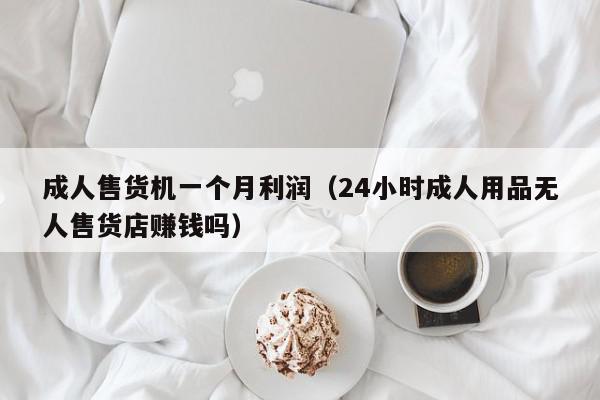 成人售货机一个月利润（24小时成人用品无人售货店赚钱吗）